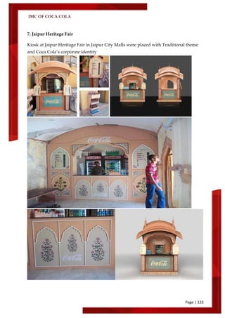 IMC OF COCA COLA
Page | 123
7. Jaipur Heritage Fair
Kiosk at Jaipur Heritage Fair in Jaipur City Malls were placed with Traditional theme
and Coca Cola’s corporate identity
 