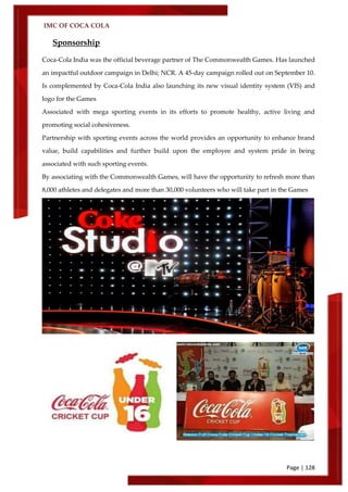 IMC OF COCA COLA
Page | 128
Sponsorship
Coca-Cola India was the official beverage partner of The Commonwealth Games. Has launched
an impactful outdoor campaign in Delhi; NCR. A 45-day campaign rolled out on September 10.
Is complemented by Coca-Cola India also launching its new visual identity system (VIS) and
logo for the Games
Associated with mega sporting events in its efforts to promote healthy, active living and
promoting social cohesiveness.
Partnership with sporting events across the world provides an opportunity to enhance brand
value, build capabilities and further build upon the employee and system pride in being
associated with such sporting events.
By associating with the Commonwealth Games, will have the opportunity to refresh more than
8,000 athletes and delegates and more than 30,000 volunteers who will take part in the Games
 