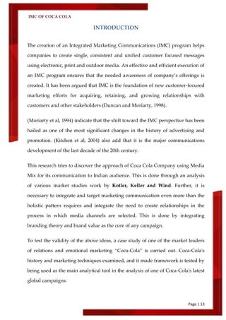 IMC OF COCA COLA
Page | 13
INTRODUCTION
The creation of an Integrated Marketing Communications (IMC) program helps
companies to create single, consistent and unified customer focused messages
using electronic, print and outdoor media. An effective and efficient execution of
an IMC program ensures that the needed awareness of company’s offerings is
created. It has been argued that IMC is the foundation of new customer-focused
marketing efforts for acquiring, retaining, and growing relationships with
customers and other stakeholders (Duncan and Moriarty, 1998).
(Moriarty et al, 1994) indicate that the shift toward the IMC perspective has been
hailed as one of the most significant changes in the history of advertising and
promotion. (Kitchen et al, 2004) also add that it is the major communications
development of the last decade of the 20th century.
This research tries to discover the approach of Coca Cola Company using Media
Mix for its communication to Indian audience. This is done through an analysis
of various market studies work by Kotler, Keller and Wind. Further, it is
necessary to integrate and target marketing communication even more than the
holistic pattern requires and integrate the need to create relationships in the
process in which media channels are selected. This is done by integrating
branding theory and brand value as the core of any campaign.
To test the validity of the above ideas, a case study of one of the market leaders
of relations and emotional marketing ‚Coca-Cola‛ is carried out. Coca-Cola's
history and marketing techniques examined, and it made framework is tested by
being used as the main analytical tool in the analysis of one of Coca-Cola's latest
global campaigns.
 