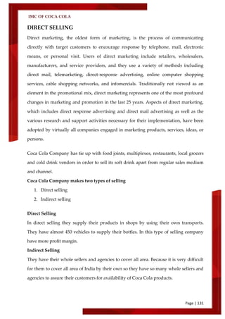 IMC OF COCA COLA
Page | 131
DIRECT SELLING
Direct marketing, the oldest form of marketing, is the process of communicating
directly with target customers to encourage response by telephone, mail, electronic
means, or personal visit. Users of direct marketing include retailers, wholesalers,
manufacturers, and service providers, and they use a variety of methods including
direct mail, telemarketing, direct-response advertising, online computer shopping
services, cable shopping networks, and infomercials. Traditionally not viewed as an
element in the promotional mix, direct marketing represents one of the most profound
changes in marketing and promotion in the last 25 years. Aspects of direct marketing,
which includes direct response advertising and direct mail advertising as well as the
various research and support activities necessary for their implementation, have been
adopted by virtually all companies engaged in marketing products, services, ideas, or
persons.
Coca Cola Company has tie up with food joints, multiplexes, restaurants, local grocers
and cold drink vendors in order to sell its soft drink apart from regular sales medium
and channel.
Coca Cola Company makes two types of selling
1. Direct selling
2. Indirect selling
Direct Selling
In direct selling they supply their products in shops by using their own transports.
They have almost 450 vehicles to supply their bottles. In this type of selling company
have more profit margin.
Indirect Selling
They have their whole sellers and agencies to cover all area. Because it is very difficult
for them to cover all area of India by their own so they have so many whole sellers and
agencies to assure their customers for availability of Coca Cola products.
 
