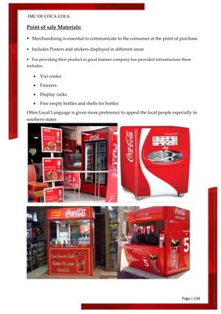 IMC OF COCA COLA
Page | 134
Point of sale Materials:
 Merchandising is essential to communicate to the consumer at the point of purchase.
 Includes Posters and stickers displayed in different areas
 For providing their product in good manner company has provided infrastructure these
includes:
 Vizi cooler
 Freezers
 Display racks
 Free empty bottles and shells for bottles
Often Local Language is given more preference to appeal the local people especially in
southern states
 