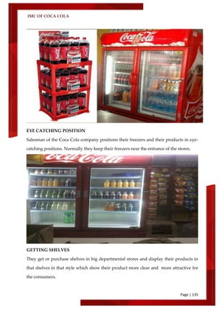 IMC OF COCA COLA
Page | 135
EYE CATCHING POSITION
Salesman of the Coca Cola company positions their freezers and their products in eye-
catching positions. Normally they keep their freezers near the entrance of the stores.
GETTING SHELVES
They get or purchase shelves in big departmental stores and display their products in
that shelves in that style which show their product more clear and more attractive for
the consumers.
 