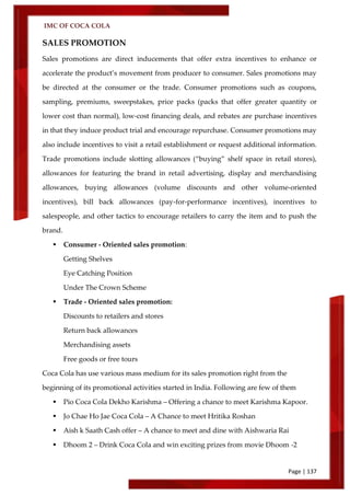 IMC OF COCA COLA
Page | 137
SALES PROMOTION
Sales promotions are direct inducements that offer extra incentives to enhance or
accelerate the product’s movement from producer to consumer. Sales promotions may
be directed at the consumer or the trade. Consumer promotions such as coupons,
sampling, premiums, sweepstakes, price packs (packs that offer greater quantity or
lower cost than normal), low-cost financing deals, and rebates are purchase incentives
in that they induce product trial and encourage repurchase. Consumer promotions may
also include incentives to visit a retail establishment or request additional information.
Trade promotions include slotting allowances (‚buying‛ shelf space in retail stores),
allowances for featuring the brand in retail advertising, display and merchandising
allowances, buying allowances (volume discounts and other volume-oriented
incentives), bill back allowances (pay-for-performance incentives), incentives to
salespeople, and other tactics to encourage retailers to carry the item and to push the
brand.
 Consumer - Oriented sales promotion:
Getting Shelves
Eye Catching Position
Under The Crown Scheme
 Trade - Oriented sales promotion:
Discounts to retailers and stores
Return back allowances
Merchandising assets
Free goods or free tours
Coca Cola has use various mass medium for its sales promotion right from the
beginning of its promotional activities started in India. Following are few of them
 Pio Coca Cola Dekho Karishma – Offering a chance to meet Karishma Kapoor.
 Jo Chae Ho Jae Coca Cola – A Chance to meet Hritika Roshan
 Aish k Saath Cash offer – A chance to meet and dine with Aishwaria Rai
 Dhoom 2 – Drink Coca Cola and win exciting prizes from movie Dhoom -2
 