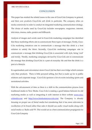 IMC OF COCA COLA
Page | 151
CONCLUSION
This paper has studied the related issues in the case of Coca-Cola Company in general,
and their core products Coca-Cola soft drink in particular. The company relies on
media extensively in order to conduct its integrated marketing communication strategy.
The choice of media used by Coca-Cola includes newspapers, magazines, internet,
television, cinema, radio, posters and billboards.
Analysis of images and words used in Coca-Cola marketing campaigns has identified
that these marketing efforts aim to communicate three types of messages. Firstly, Coca-
Cola marketing initiatives aim to communicate a message that this drink is a best
solution to satisfy the thirst. Secondly, Coca-Cola marketing campaigns aim to
communicate a message that drinking Coca-Cola is associated with style, being ‘cool’
and trendy. Thirdly, marketing campaigns devised by Coca-Cola aim to communicate
the message that drinking Coca-Cola is a part of everyday life and that the drink is a
part of a lifestyle.
In supermarkets and convenience stores Coca-Cola has their own fridge which contains
only their products. There is little personal selling, but that is made up for in public
relations and corporate image. Coca-Cola sponsors a lot of events including sports and
recreational activities.
With the advancement of time as there is a shift in the communication process from
traditional media to New Media. Coca Cola is making a good balance between its old
marketing modes as well as integrating it with internet in their website www.coca-
colaindia.com and http://www.hindustancoca-cola.com. The Company is already
focusing on proper use of Social media but considering that it has more relevance to
recollection of its brand rather than sales it should use audio visual media along with
social media i.e. Radio and TV. This would act as a best communication propaganda for
Coca Cola Company
 