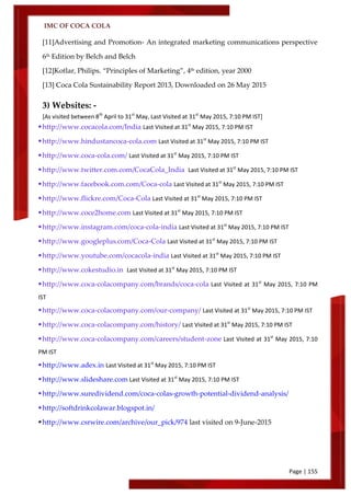 IMC OF COCA COLA
Page | 155
[11]Advertising and Promotion- An integrated marketing communications perspective
6th
Edition by Belch and Belch
[12]Kotlar, Philips. ‚Principles of Marketing‛, 4th
edition, year 2000
[13] Coca Cola Sustainability Report 2013, Downloaded on 26 May 2015
3) Websites: -
[As visited between 8th
April to 31st
May, Last Visited at 31st
May 2015, 7:10 PM IST]
http://www.cocacola.com/India Last Visited at 31st
May 2015, 7:10 PM IST
http://www.hindustancoca-cola.com Last Visited at 31st
May 2015, 7:10 PM IST
http://www.coca-cola.com/ Last Visited at 31st
May 2015, 7:10 PM IST
http://www.twitter.com.com/CocaCola_India Last Visited at 31st
May 2015, 7:10 PM IST
http://www.facebook.com.com/Coca-cola Last Visited at 31st
May 2015, 7:10 PM IST
http://www.flickre.com/Coca-Cola Last Visited at 31st
May 2015, 7:10 PM IST
http://www.coce2home.com Last Visited at 31st
May 2015, 7:10 PM IST
http://www.instagram.com/coca-cola-india Last Visited at 31st
May 2015, 7:10 PM IST
http://www.googleplus.com/Coca-Cola Last Visited at 31st
May 2015, 7:10 PM IST
http://www.youtube.com/cocacola-india Last Visited at 31st
May 2015, 7:10 PM IST
http://www.cokestudio.in Last Visited at 31st
May 2015, 7:10 PM IST
http://www.coca-colacompany.com/brands/coca-cola Last Visited at 31st
May 2015, 7:10 PM
IST
http://www.coca-colacompany.com/our-company/ Last Visited at 31st
May 2015, 7:10 PM IST
http://www.coca-colacompany.com/history/ Last Visited at 31st
May 2015, 7:10 PM IST
http://www.coca-colacompany.com/careers/student-zone Last Visited at 31st
May 2015, 7:10
PM IST
http://www.adex.in Last Visited at 31st
May 2015, 7:10 PM IST
http://www.slideshare.com Last Visited at 31st
May 2015, 7:10 PM IST
http://www.suredividend.com/coca-colas-growth-potential-dividend-analysis/
http://softdrinkcolawar.blogspot.in/
http://www.csrwire.com/archive/our_pick/974 last visited on 9-June-2015
 