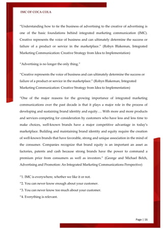 IMC OF COCA COLA
Page | 16
‚Understanding how to tie the business of advertising to the creative of advertising is
one of the basic foundations behind integrated marketing communication (IMC).
Creative represents the voice of business and can ultimately determine the success or
failure of a product or service in the marketplace.‛ (Robyn Blakeman, Integrated
Marketing Communication: Creative Strategy from Idea to Implementation)
‚Advertising is no longer the only thing.‛
‚Creative represents the voice of business and can ultimately determine the success or
failure of a product or service in the marketplace.‛ (Robyn Blakeman, Integrated
Marketing Communication: Creative Strategy from Idea to Implementation)
‚One of the major reasons for the growing importance of integrated marketing
communications over the past decade is that it plays a major role in the process of
developing and sustaining brand identity and equity…. With more and more products
and services competing for consideration by customers who have less and less time to
make choices, well-known brands have a major competitive advantage in today’s
marketplace. Building and maintaining brand identity and equity require the creation
of well-known brands that have favorable, strong and unique association in the mind of
the consumer. Companies recognize that brand equity is an important an asset as
factories, patents and cash because strong brands have the power to command a
premium price from consumers as well as investors.‛ (George and Michael Belch,
Advertising and Promotion: An Integrated Marketing Communications Perspective)
‚1. IMC is everywhere, whether we like it or not.
‚2. You can never know enough about your customer.
‚3. You can never know too much about your customer.
‚4. Everything is relevant.
 
