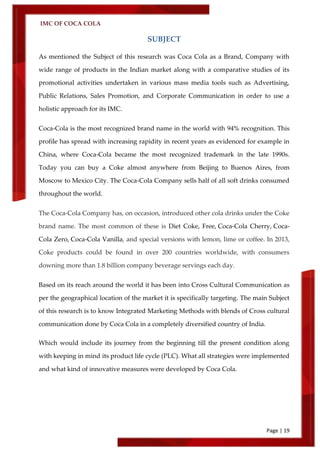 IMC OF COCA COLA
Page | 19
SUBJECT
As mentioned the Subject of this research was Coca Cola as a Brand, Company with
wide range of products in the Indian market along with a comparative studies of its
promotional activities undertaken in various mass media tools such as Advertising,
Public Relations, Sales Promotion, and Corporate Communication in order to use a
holistic approach for its IMC.
Coca-Cola is the most recognized brand name in the world with 94% recognition. This
profile has spread with increasing rapidity in recent years as evidenced for example in
China, where Coca-Cola became the most recognized trademark in the late 1990s.
Today you can buy a Coke almost anywhere from Beijing to Buenos Aires, from
Moscow to Mexico City. The Coca-Cola Company sells half of all soft drinks consumed
throughout the world.
The Coca-Cola Company has, on occasion, introduced other cola drinks under the Coke
brand name. The most common of these is Diet Coke, Free, Coca-Cola Cherry, Coca-
Cola Zero, Coca-Cola Vanilla, and special versions with lemon, lime or coffee. In 2013,
Coke products could be found in over 200 countries worldwide, with consumers
downing more than 1.8 billion company beverage servings each day.
Based on its reach around the world it has been into Cross Cultural Communication as
per the geographical location of the market it is specifically targeting. The main Subject
of this research is to know Integrated Marketing Methods with blends of Cross cultural
communication done by Coca Cola in a completely diversified country of India.
Which would include its journey from the beginning till the present condition along
with keeping in mind its product life cycle (PLC). What all strategies were implemented
and what kind of innovative measures were developed by Coca Cola.
 