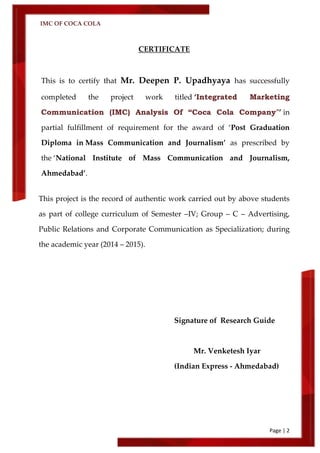 IMC OF COCA COLA
Page | 2
CERTIFICATE
This is to certify that Mr. Deepen P. Upadhyaya has successfully
completed the project work titled ‘Integrated Marketing
Communication (IMC) Analysis Of “Coca Cola Company”’ in
partial fulfillment of requirement for the award of ‘Post Graduation
Diploma in Mass Communication and Journalism’ as prescribed by
the ‘National Institute of Mass Communication and Journalism,
Ahmedabad’.
This project is the record of authentic work carried out by above students
as part of college curriculum of Semester –IV; Group – C – Advertising,
Public Relations and Corporate Communication as Specialization; during
the academic year (2014 – 2015).
Signature of Research Guide
Mr. Venketesh Iyar
(Indian Express - Ahmedabad)
 
