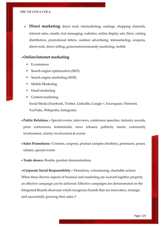 IMC OF COCA COLA
Page | 24
 Direct marketing: direct mail, telemarketing, catalogs, shopping channels,
internet sales, emails, text messaging, websites, online display ads, fliers, catalog
distribution, promotional letters, outdoor advertising, telemarketing, coupons,
direct mail, direct selling, grassroots/community marketing, mobile
 Online/internet marketing
 E-commerce
 Search engine optimization (SEO)
 Search engine marketing (SEM)
 Mobile Marketing
 Email marketing
 Content marketing
Social Media (Facebook, Twitter, LinkedIn, Google +, Foursquare, Pinterest,
YouTube, Wikipedia, Instagram)
 Public Relations :- Special events, interviews, conference speeches, industry awards,
press conferences, testimonials, news releases, publicity stunts, community
involvement, charity involvement & events
 Sales Promotions:- Contests, coupons, product samples (freebies), premiums, prizes,
rebates, special events
 Trade shows:- Booths, product demonstrations
 Corporate Social Responsibility :- Donations, volunteering, charitable actions
When these diverse aspects of business and marketing are weaved together properly
an effective campaign can be achieved. Effective campaigns are demonstrated on the
Integrated Brands showcase which recognizes brands that are innovative, strategic
and successfully growing their sales.[3]
 