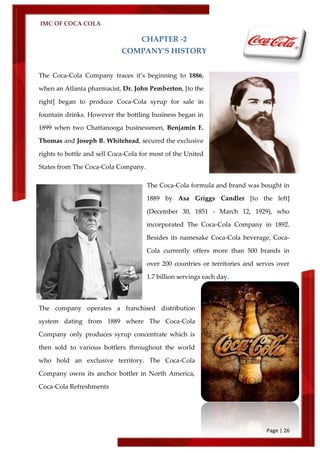 IMC OF COCA COLA
Page | 26
CHAPTER -2
COMPANY’S HISTORY
The Coca-Cola Company traces it’s beginning to 1886,
when an Atlanta pharmacist, Dr. John Pemberton, [to the
right] began to produce Coca-Cola syrup for sale in
fountain drinks. However the bottling business began in
1899 when two Chattanooga businessmen, Benjamin F.
Thomas and Joseph B. Whitehead, secured the exclusive
rights to bottle and sell Coca-Cola for most of the United
States from The Coca-Cola Company.
The Coca-Cola formula and brand was bought in
1889 by Asa Griggs Candler [to the left]
(December 30, 1851 - March 12, 1929), who
incorporated The Coca-Cola Company in 1892.
Besides its namesake Coca-Cola beverage, Coca-
Cola currently offers more than 500 brands in
over 200 countries or territories and serves over
1.7 billion servings each day.
The company operates a franchised distribution
system dating from 1889 where The Coca-Cola
Company only produces syrup concentrate which is
then sold to various bottlers throughout the world
who hold an exclusive territory. The Coca-Cola
Company owns its anchor bottler in North America,
Coca-Cola Refreshments
 