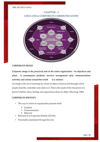 IMC OF COCA COLA
Page | 30
CHAPTER - 3
COCA COLA CORPORATE COMMUNICATION
CORPORATE IMAGE
Corporate image is the perceived sum of the entire organization - its objectives and
plans. It encompasses products, services, management style, communications
activities and actions around the world. G.a. marken
An image is the set of meanings by which an object is known and through which
people describe, remember and relate to it. That is the result of the interaction of a
person’s beliefs, ideas, feelings and impressions about an object. (Dowling, 1986)
CORPORATE IDENTITY
• The way in which an organization presents itself
 Symbols
 Communication
 Behavior
• Referred to as Corporate Identity (CI) Mix
• Personality manifested through this mix
 