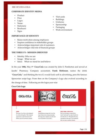 IMC OF COCA COLA
Page | 31
CORPORATE IDENTITY MEDIA
• Product
• Price
• Logos
• Name
• Stationery
• Brochures
• Signs
IMPORTANCE OF IDENTITY
• Raises motivation among employees
• Inspires confidence in stakeholder groups
• Acknowledges important role of customers
• Acknowledges vital role of financial groups
THE THREE I’S - MISSION ORIENTED
• Identity: Who we are
• Image: What we are
• Ideas: What we stand for and believe
In the year 1886, May 8th,
Coca‑Cola was created by John S. Pemberton and served at
Jacobs’ Pharmacy. Company accountant, Frank Robinson, names the drink
‚Coca‑Cola,‛ and thinking the two Cs would look well in advertising, pens the famous
Spencerian script logo. From then on the Company’s Logo also evolved according to
the change of time. Following are the logos year wise
Coca Cola Logo
• Visit cards
• Buildings
• Uniforms
• Sponsorship
• Packaging
• Work environment
• Figure or
 