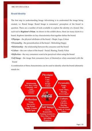 IMC OF COCA COLA
Page | 33
Brand Identity
The first step in understanding Image Advertising is to understand the image being
created, i.e. Brand Image. Brand Image is consumers’ perception of the brand in
question. There are a number of tools available to explore the identity of a brand. One
such tool is Kapferer’s Prism. As shown in the exhibit above, there are many facets to a
brand. Kapferer identifies six key characteristics that together define the brand:
Physique – the physical attributes of the brand – Shape, Logo, Colour
Personality – the personification of the brand – Refreshing Happy
Relationship – the relationship between the consumer and the brand
Culture – the core values of the brand – Social, Sharing, Family Value
Reflection – the way consumers want to be perceived when using the brand
Self-Image – the image that consumers have of themselves when associated with the
brand
A combination of these characteristics can be used to identify what the brand ultimately
stands for.
 