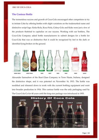 IMC OF COCA COLA
Page | 34
The Contour Bottle
The tremendous success and growth of Coca‑Cola encouraged other competitors to try
to imitate Coke by offering bottles with slight variations on the trademarked name and
distinctive script logo. Koka-Kola, Koca-Nola, Celery-Cola and Koke were just a few of
the products thattried to capitalize on our success. Working with our bottlers, The
Coca‑Cola Company asked bottle manufacturers to submit designs for a bottle for
Coca‑Cola that was so distinctive that it could be recognized by feel in the dark or
identified lying broken on the ground.
Alexander Samuelson of the Root Glass Company in Terre Haute, Indiana, designed
the distinctive shape, and it was patented on November 16, 1915. The bottle was
modified and slimmed down to work with the current bottling equipment and went
into broader production in 1916. This contour bottle was the only packaging used by
The Coca‑Cola Co for 40 years until the king-size package was introduced in 1955.
 