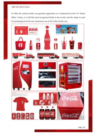 IMC OF COCA COLA
Page | 35
In 1960, the contour bottle was granted registration as a trademark by the U.S. Patent
Office. Today, it is still the most recognized bottle in the world, and the shape is used
for packaging from the new aluminum can to the 2-liter family size.
 