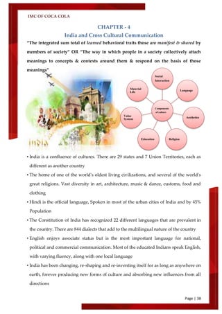 IMC OF COCA COLA
Page | 38
CHAPTER - 4
India and Cross Cultural Communication
‚The integrated sum total of learned behavioral traits those are manifest & shared by
members of society‛ OR ‚The way in which people in a society collectively attach
meanings to concepts & contexts around them & respond on the basis of those
meanings‛
• India is a confluence of cultures. There are 29 states and 7 Union Territories, each as
different as another country
• The home of one of the world's oldest living civilizations, and several of the world's
great religions. Vast diversity in art, architecture, music & dance, customs, food and
clothing
• Hindi is the official language, Spoken in most of the urban cities of India and by 45%
Population
• The Constitution of India has recognized 22 different languages that are prevalent in
the country. There are 844 dialects that add to the multilingual nature of the country
• English enjoys associate status but is the most important language for national,
political and commercial communication. Most of the educated Indians speak English,
with varying fluency, along with one local language
• India has been changing, re-shaping and re-inventing itself for as long as anywhere on
earth, forever producing new forms of culture and absorbing new influences from all
directions
Components
of culture
Social
Interaction
Language
Aesthetics
ReligionEducation
Value
System
Material
Life
 