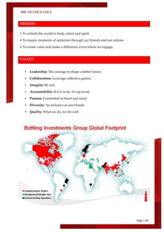 IMC OF COCA COLA
Page | 42
MISSION
• To refresh the world in body, mind and spirit
• To inspire moments of optimism through our brands and our actions
• To create value and make a difference everywhere we engage.
VALUES
 Leadership: The courage to shape a better future
 Collaboration: Leverage collective genius
 Integrity: Be real
 Accountability: If it is to be, it's up to me
 Passion: Committed in heart and mind
 Diversity: As inclusive as our brands
 Quality: What we do, we do well
 