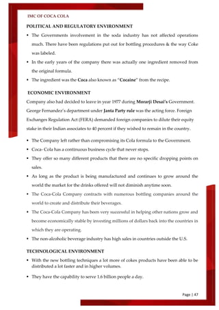 IMC OF COCA COLA
Page | 47
POLITICAL AND REGULATORY ENVIRONMENT
 The Governments involvement in the soda industry has not affected operations
much. There have been regulations put out for bottling procedures & the way Coke
was labeled.
 In the early years of the company there was actually one ingredient removed from
the original formula.
 The ingredient was the Coca also known as ‚Cocaine‛ from the recipe.
ECONOMIC ENVIRONMENT
Company also had decided to leave in year 1977 during Morarji Desai’s Government.
George Fernandez’s department under Janta Party rule was the acting force. Foreign
Exchanges Regulation Act (FERA) demanded foreign companies to dilute their equity
stake in their Indian associates to 40 percent if they wished to remain in the country.
 The Company left rather than compromising its Cola formula to the Government.
 Coca- Cola has a continuous business cycle that never stops.
 They offer so many different products that there are no specific dropping points on
sales.
 As long as the product is being manufactured and continues to grow around the
world the market for the drinks offered will not diminish anytime soon.
 The Coca-Cola Company contracts with numerous bottling companies around the
world to create and distribute their beverages.
 The Coca-Cola Company has been very successful in helping other nations grow and
become economically stable by investing millions of dollars back into the countries in
which they are operating.
 The non-alcoholic beverage industry has high sales in countries outside the U.S.
TECHNOLOGICAL ENVIRONMENT
 With the new bottling techniques a lot more of cokes products have been able to be
distributed a lot faster and in higher volumes.
 They have the capability to serve 1.6 billion people a day.
 