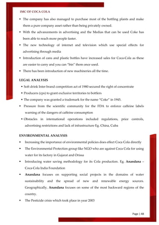 IMC OF COCA COLA
Page | 48
 The company has also managed to purchase most of the bottling plants and make
them a pure company asset rather than being privately owned.
 With the advancements in advertising and the Medias that can be used Coke has
been able to reach more people faster.
 The new technology of internet and television which use special effects for
advertising through media
 Introduction of cans and plastic bottles have increased sales for Coca-Cola as these
are easier to carry and you can ‚bin‛ them once used.
 There has been introduction of new machineries all the time.
LEGAL ANALYSIS
 Soft drink Inter brand competition act of 1980 secured the right of concentrate
 Producers (cps) to grant exclusive territories to bottlers
 The company was granted a trademark for the name ‚Coke‛ in 1945.
 Pressure from the scientific community for the FDA to enforce caffeine labels
warning of the dangers of caffeine consumption
 Obstacles in international operations included regulations, price controls,
advertising restrictions and lack of infrastructure Eg. China, Cuba
ENVIRONMENTAL ANALYSIS
 Increasing the importance of environmental policies does effect Coca Cola directly
 The Environmental Protection group like NGO who are against Coca Cola for using
water for its factory in Gujarat and Orissa
 Introducing water saving methodology for its Cola production. Eg. Anandana –
Coca-Cola India Foundation
 Anandana focuses on supporting social projects in the domains of water
sustainability and the spread of new and renewable energy sources.
Geographically, Anandana focuses on some of the most backward regions of the
country.
 The Pesticide crisis which took place in year 2003
 