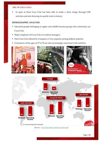 IMC OF COCA COLA
Page | 49
 In spite of these Coca Cola has been able to make a clean image through CSR
activities and ads showing its quality tests in factory.
DEMOGRAPHIC ANALYSIS
 Educated people belonging to upper and middle-income groups also commonly use
Coca-Cola.
 Major emphasis of Coca-Cola is to attract teenagers.
 Diet Coca-Cola offered by Company is Very popular among diabetic patients.
 Consumers of the ages of 37 to 55 are also increasingly concerned with nutrition.
[Source: Coca-Cola Back to School Conference]
 
