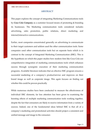 IMC OF COCA COLA
Page | 5
ABSTRACT
This paper explores the concept of integrating Marketing Communications tools
by Coca Cola Company as a customer focused means of promoting & branding
its businesses. The Marketing communication tools considered includes
advertising, sales promotion, public relations, direct marketing and
internet/interactive communications.
Earlier, most companies concentrated generally on advertising to communicate
to their target customers and seldom used the other communication tools. Some
companies used other communication tools but on separate basis which is in
contrast to the concept of Integrated Marketing Communication (IMC). This is
the hypothesis on which this paper studies how modern firm like Coca Cola use
comprehensive integration of marketing communications tools which enhances
success through synergistic execution of their marketing communication
programs. Available literature indicates that an effective IMC program ensures a
successful marketing of a company’s product/service and improves on their
brand image as well as corporate image. This again focuses on finding out
whether this could be proven practically
While numerous studies have been conducted to measure the effectiveness of
individual IMC elements, far less attention has been given to examining the
boosting effects of multiple marketing communication tools working together,
despite the fact that consumers are likely to receive information from a variety of
sources. Indeed, one of the fundamental ideas behind IMC is that all of a
company’s marketing and promotional activities should project a consistent and
unified message and image to the consumer.
 
