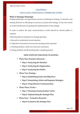 IMC OF COCA COLA
Page | 54
CHAPTER-5
COCA COLA STRATEGIC COMMUNICATION
What is Strategic Planning?
Strategic planning is an organization's process of defining its strategy, or direction, and
making decisions on allocating its resources to pursue this strategy. It may also extend
to control mechanisms for guiding the implementation of the strategy.
In order to achieve the same communication to both internal & external publics is
required.
Following skills are important in strategic planning
a. Research to understand current situation
b. Utilization of maximum resources by deciding modes operandi
c. Choosing medium, media mix and tactics operations
d. Taking feedback and Researching after completing project
NINE STEPS OF STRATEGIC PLANNING
 Phase One: Formative Research –
 Step 1: Analyzing the Situation
 Step 2: Analyzing the Organization
 Step 3: Analyzing the Publics
 Phase Two: Strategy –
 Step 4: Establishing Goals and Objectives
 Step 5: Formulating Action and Response Strategies
 Step 6: Using Effective Communication
 Phase Three: Tactics –
 Step 7: Choosing Communication Tactics
 Step 8: Implementing the Strategic Plan
 Phase Four: Evaluative Research –
 Step 9: Evaluative the Strategic Plan
 