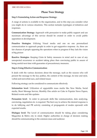 IMC OF COCA COLA
Page | 56
Phase Two: Strategy
Step 5: Formulating Action and Response Strategy:
A range of actions is available to the organization, and in this step you consider what
you might do in various situations. This section includes typologies of initiatives and
responses.
Communication Strategy: Approach with persuasion to make public support and use
maximum advantage of this service should be created in order to avoid public
opposition in development.
Proactive Strategies: Utilizing Visual media and one on one personalized
communication to approach people in order to get supportive response. As, there are
fair chances of people opposing the operations when in progress if they lack the vision
of big picture
Reactive Strategies: Keeping Crisis & Safety measures in mind and in case of any
unexpected occurrence or accident taking place then convincing public to assure of
being careful next time with guarantee of precautionary measures.
Step 6: Using Effective Communication:
It deals with the various decisions about the message, such as the sources who will
present the message to the key publics, the content of the message, its tone and style,
verbal and nonverbal cues, and related issues
Following strategy can be considered to communicate effectively
Information level- Utilization of upgradable mass media like New Media, Social
media, Short Message Service, Monthly One article on Coke in Popular News Papers,
Related events and Site updates
Persuasion level: In order to persuade skills like communication, data analyzing,
convincing, negotiation etc. is required. The best way to achieve the desired response is
to do lobbying and PR activity consisting of propaganda of modes operandi with
expected results.
Dialogue level: The Level of communication should be taking place considering
Megacities & Metro city in mind. Higher authorities in charge of decision making
should be communicating to the common mass and audience
 