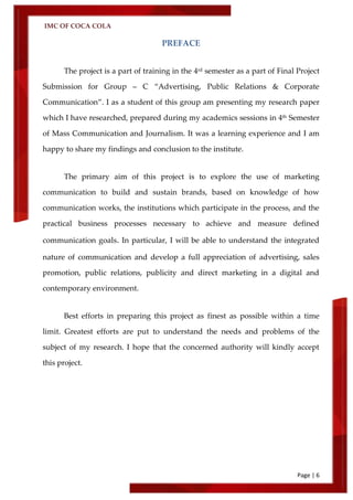 IMC OF COCA COLA
Page | 6
PREFACE
The project is a part of training in the 4rd semester as a part of Final Project
Submission for Group – C ‚Advertising, Public Relations & Corporate
Communication‛. I as a student of this group am presenting my research paper
which I have researched, prepared during my academics sessions in 4th Semester
of Mass Communication and Journalism. It was a learning experience and I am
happy to share my findings and conclusion to the institute.
The primary aim of this project is to explore the use of marketing
communication to build and sustain brands, based on knowledge of how
communication works, the institutions which participate in the process, and the
practical business processes necessary to achieve and measure defined
communication goals. In particular, I will be able to understand the integrated
nature of communication and develop a full appreciation of advertising, sales
promotion, public relations, publicity and direct marketing in a digital and
contemporary environment.
Best efforts in preparing this project as finest as possible within a time
limit. Greatest efforts are put to understand the needs and problems of the
subject of my research. I hope that the concerned authority will kindly accept
this project.
 