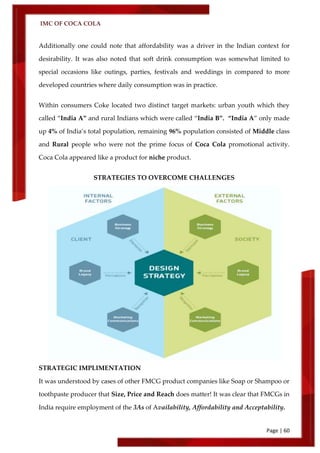 IMC OF COCA COLA
Page | 60
Additionally one could note that affordability was a driver in the Indian context for
desirability. It was also noted that soft drink consumption was somewhat limited to
special occasions like outings, parties, festivals and weddings in compared to more
developed countries where daily consumption was in practice.
Within consumers Coke located two distinct target markets: urban youth which they
called ‚India A‛ and rural Indians which were called ‚India B‛. ‚India A‛ only made
up 4% of India’s total population, remaining 96% population consisted of Middle class
and Rural people who were not the prime focus of Coca Cola promotional activity.
Coca Cola appeared like a product for niche product.
STRATEGIES TO OVERCOME CHALLENGES
STRATEGIC IMPLIMENTATION
It was understood by cases of other FMCG product companies like Soap or Shampoo or
toothpaste producer that Size, Price and Reach does matter! It was clear that FMCGs in
India require employment of the 3As of Availability, Affordability and Acceptability.
 