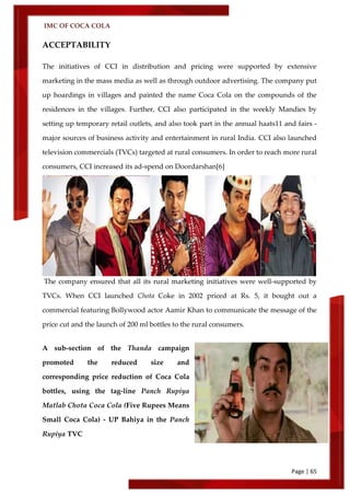 IMC OF COCA COLA
Page | 65
ACCEPTABILITY
The initiatives of CCI in distribution and pricing were supported by extensive
marketing in the mass media as well as through outdoor advertising. The company put
up hoardings in villages and painted the name Coca Cola on the compounds of the
residences in the villages. Further, CCI also participated in the weekly Mandies by
setting up temporary retail outlets, and also took part in the annual haats11 and fairs -
major sources of business activity and entertainment in rural India. CCI also launched
television commercials (TVCs) targeted at rural consumers. In order to reach more rural
consumers, CCI increased its ad-spend on Doordarshan[6]
The company ensured that all its rural marketing initiatives were well-supported by
TVCs. When CCI launched Chota Coke in 2002 priced at Rs. 5, it bought out a
commercial featuring Bollywood actor Aamir Khan to communicate the message of the
price cut and the launch of 200 ml bottles to the rural consumers.
A sub-section of the Thanda campaign
promoted the reduced size and
corresponding price reduction of Coca Cola
bottles, using the tag-line Panch Rupiya
Matlab Chota Coca Cola (Five Rupees Means
Small Coca Cola) - UP Bahiya in the Panch
Rupiya TVC
 