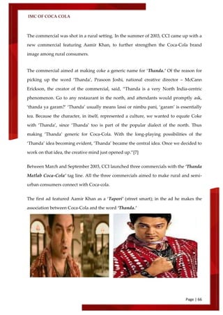 IMC OF COCA COLA
Page | 66
The commercial was shot in a rural setting. In the summer of 2003, CCI came up with a
new commercial featuring Aamir Khan, to further strengthen the Coca-Cola brand
image among rural consumers.
The commercial aimed at making coke a generic name for ‘Thanda.’ Of the reason for
picking up the word ‘Thanda’, Prasoon Joshi, national creative director – McCann
Erickson, the creator of the commercial, said, ‚Thanda is a very North India-centric
phenomenon. Go to any restaurant in the north, and attendants would promptly ask,
‘thanda ya garam?’ ‘Thanda’ usually means lassi or nimbu pani, ‘garam’ is essentially
tea. Because the character, in itself, represented a culture, we wanted to equate Coke
with ‘Thanda’, since ‘Thanda’ too is part of the popular dialect of the north. Thus
making ‘Thanda’ generic for Coca-Cola. With the long-playing possibilities of the
‘Thanda’ idea becoming evident, ‘Thanda’ became the central idea. Once we decided to
work on that idea, the creative mind just opened up.‛[7]
Between March and September 2003, CCI launched three commercials with the ‘Thanda
Matlab Coca-Cola’ tag line. All the three commercials aimed to make rural and semi-
urban consumers connect with Coca-cola.
The first ad featured Aamir Khan as a ‘Tapori’ (street smart); in the ad he makes the
association between Coca-Cola and the word ‘Thanda.’
 