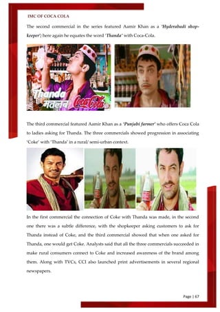 IMC OF COCA COLA
Page | 67
The second commercial in the series featured Aamir Khan as a ‘Hyderabadi shop-
keeper’; here again he equates the word ‘Thanda’ with Coca-Cola.
The third commercial featured Aamir Khan as a ‘Punjabi farmer’ who offers Coca Cola
to ladies asking for Thanda. The three commercials showed progression in associating
‘Coke’ with ‘Thanda’ in a rural/ semi-urban context.
In the first commercial the connection of Coke with Thanda was made, in the second
one there was a subtle difference, with the shopkeeper asking customers to ask for
Thanda instead of Coke, and the third commercial showed that when one asked for
Thanda, one would get Coke. Analysts said that all the three commercials succeeded in
make rural consumers connect to Coke and increased awareness of the brand among
them. Along with TVCs, CCI also launched print advertisements in several regional
newspapers.
 