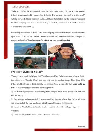 IMC OF COCA COLA
Page | 68
To be successful, the company decided invested more than US$ 1bn to build overall
infrastructure required for succeeding in India. The company invested in setting-up 25
wholly owned bottling plants in India. All these steps taken by the company ensured
that the company was able to ensure a deeper level of penetration in the Indian market
– even in the rural areas [4]
Following the Success of these TVCs the Company launched another Advertisement to
symbolize Coca Cola as Thanda. Where a Nepali Tourist Guide makes a honeymoon
couple realize that Thanda means Coca Cola not just any other drink
FACILITY AND DURABILITY
Though it was made to believe that Thanda means Coca Cola the company knew that to
just pitch it as Thanda (Cold) and serve it cold is another thing. Thus Coca Cola
introduced first time in India facility for keeping Cold drink cold that Coca Cola Ice
Box. It was useful because of the following reason
1) No Electricity required. Considering that villages have more power cut and less
electric supply.
2) Easy storage and economical. It was natural that location where they had to sell their
soft drink in half the rate would not afford Freeze Cooler or Refrigerator.
3) Stands or Mobile Coca Cola sales carrier were introduced for village, Highway
Vendors
4) Their focus was to be more Global + Local = Glocalized
 
