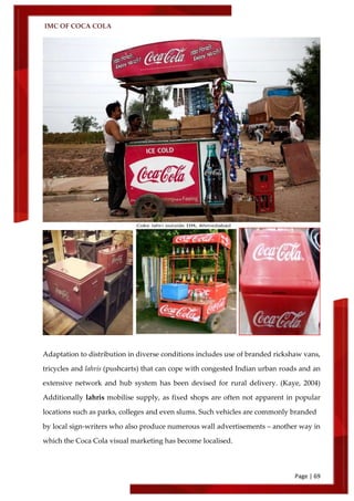 IMC OF COCA COLA
Page | 69
Adaptation to distribution in diverse conditions includes use of branded rickshaw vans,
tricycles and lahris (pushcarts) that can cope with congested Indian urban roads and an
extensive network and hub system has been devised for rural delivery. (Kaye, 2004)
Additionally lahris mobilise supply, as fixed shops are often not apparent in popular
locations such as parks, colleges and even slums. Such vehicles are commonly branded
by local sign-writers who also produce numerous wall advertisements – another way in
which the Coca Cola visual marketing has become localised.
 