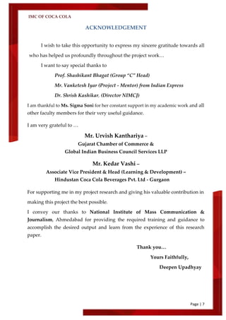 IMC OF COCA COLA
Page | 7
ACKNOWLEDGEMENT
I wish to take this opportunity to express my sincere gratitude towards all
who has helped us profoundly throughout the project work…
I want to say special thanks to
Prof. Shashikant Bhagat (Group ‚C‛ Head)
Mr. Vanketesh Iyar (Project - Mentor) from Indian Express
Dr. Shrish Kashikar, (Director NIMCJ)
I am thankful to Ms. Sigma Soni for her constant support in my academic work and all
other faculty members for their very useful guidance.
I am very grateful to …
Mr. Urvish Kanthariya –
Gujarat Chamber of Commerce &
Global Indian Business Council Services LLP
Mr. Kedar Vashi –
Associate Vice President & Head (Learning & Development) –
Hindustan Coca Cola Beverages Pvt. Ltd - Gurgaon
For supporting me in my project research and giving his valuable contribution in
making this project the best possible.
I convey our thanks to National Institute of Mass Communication &
Journalism, Ahmedabad for providing the required training and guidance to
accomplish the desired output and learn from the experience of this research
paper.
Thank you…
Yours Faithfully,
Deepen Upadhyay
 