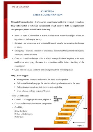 IMC OF COCA COLA
Page | 72
CHAPTER- 6
CRISIS COMMUNICATION
Strategic Communication - It is based on research and subject to eventual evaluation.
It operates within a particular environment, which involves both the organization
and groups of people who affect in some way.
 Issue – a topic of discussion, a matter in dispute or a sensitive subject within an
organization, industry or society
 Accident – an unexpected and undesirable event, usually one resulting in damage
or injury
 Emergency – a serious situation or unexpected occurrence that demands immediate
action and communication
 Crisis – a critical or decisive point at which an organization’s response to an issue,
accident or emergency threatens the reputation and/or future standing of the
organization
 Goal: Prevent issues, accidents and emergencies from becoming crises
Why Crises Happen
 Management’s failure to understand the issue, public opinion
 Failure to effectively engage the media – allowing others to control the issue
 Failure to demonstrate control, concern and credibility
 Over-reliance on legal response/defense
Three C’s of Success
 Control -Take appropriate action, explain it
 Concern - Demonstrate concern, compassion
 Credibility
– Know the facts
– Be first with the news
– Build trust
 