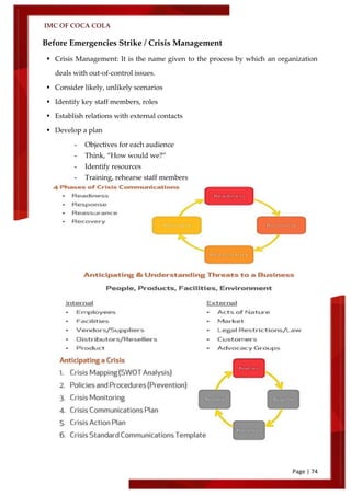 IMC OF COCA COLA
Page | 74
Before Emergencies Strike / Crisis Management
 Crisis Management: It is the name given to the process by which an organization
deals with out-of-control issues.
 Consider likely, unlikely scenarios
 Identify key staff members, roles
 Establish relations with external contacts
 Develop a plan
- Objectives for each audience
- Think, ‚How would we?‛
- Identify resources
- Training, rehearse staff members
 