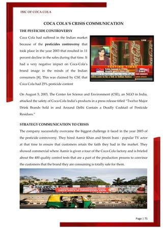 IMC OF COCA COLA
Page | 75
COCA COLA’S CRISIS COMMUNICATION
THE PESTICIDE CONTROVERSY
Coca Cola had suffered in the Indian market
because of the pesticides controversy that
took place in the year 2003 that resulted in 11
percent decline in the sales during that time. It
had a very negative impact on Coca-Cola’s
brand image in the minds of the Indian
consumers [8]. This was claimed by CSE that
Coca Cola had 25% pesticide content
On August 5, 2003, The Center for Science and Environment (CSE), an NGO in India,
attacked the safety of Coca-Cola India’s products in a press release titled ‚Twelve Major
Drink Brands Sold in and Around Delhi Contain a Deadly Cocktail of Pesticide
Residues.‛
STRATEGY COMMUNICATION TO CRISIS
The company successfully overcame the biggest challenge it faced in the year 2003 of
the pesticide controversy. They hired Aamir Khan and Smriti Irani - popular TV actor
at that time to ensure that customers retain the faith they had in the market. They
showed commercial where Aamir is given a tour of the Coca-Cola factory and is briefed
about the 400 quality control tests that are a part of the production process to convince
the customers that the brand they are consuming is totally safe for them.
 