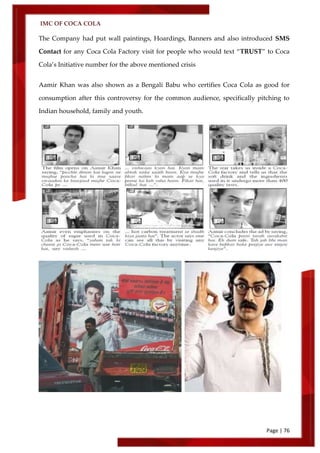 IMC OF COCA COLA
Page | 76
The Company had put wall paintings, Hoardings, Banners and also introduced SMS
Contact for any Coca Cola Factory visit for people who would text ‚TRUST‛ to Coca
Cola’s Initiative number for the above mentioned crisis
Aamir Khan was also shown as a Bengali Babu who certifies Coca Cola as good for
consumption after this controversy for the common audience, specifically pitching to
Indian household, family and youth.
 