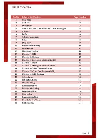 IMC OF COCA COLA
Page | 8
Sr. No Index of the Content Page Number
1 Title page 1
2 Certificate 2
3 Declaration 3
4 Certificate from Hindustan Coca Cola Beverages 4
5 Abstract 5
6 Preface 6
7 Acknowledgement 7
8 Index 8
9 Data Flow 9
10 Executive Summary 11
11 Introduction 12
12 Literature Review 14
13 Chapter -1-IMC 20
14 Chapter -2-History 25
15 Chapter -3-Corporate Communication 29
16 Chapter -4-India 37
17 Chapter -5-Strategic Communication 53
18 Chapter -6-Crisis Communication 71
19 Chapter -7- Corp. Soc. Responsibility 80
20 Chapter -8-IMC Strategy 94
21 Advertising 104
22 Public Relations 117
23 Direct Selling 130
24 Sales Promotion 136
25 Internet Marketing 141
26 Personal Selling 150
27 Conclusion 151
28 Recommendation 152
29 Coca Cola at a Glance 153
30 Bibliography 154
 