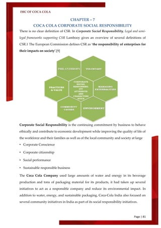 IMC OF COCA COLA
Page | 81
CHAPTER – 7
COCA COLA CORPORATE SOCIAL RESPONSIBILITY
There is no clear definition of CSR. In Corporate Social Responsibility, Legal and semi-
legal frameworks supporting CSR Lambooy gives an overview of several definitions of
CSR.1 The European Commission defines CSR as ‘the responsibility of enterprises for
their impacts on society’.[9]
Corporate Social Responsibility is the continuing commitment by business to behave
ethically and contribute to economic development while improving the quality of life of
the workforce and their families as well as of the local community and society at large
• Corporate Conscience
• Corporate citizenship
• Social performance
• Sustainable responsible business
The Coca Cola Company used large amounts of water and energy in its beverage
production and tons of packaging material for its products, it had taken up several
initiatives to act as a responsible company and reduce its environmental impact. In
addition to water, energy, and sustainable packaging, Coca-Cola India also focused on
several community initiatives in India as part of its social responsibility initiatives.
 