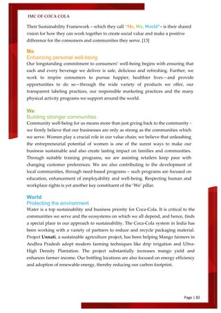 IMC OF COCA COLA
Page | 82
Their Sustainability Framework – which they call ‚Me, We, World‛– is their shared
vision for how they can work together to create social value and make a positive
difference for the consumers and communities they serve. [13]
Me
Enhancing personal well-being
Our longstanding commitment to consumers’ well-being begins with ensuring that
each and every beverage we deliver is safe, delicious and refreshing. Further, we
work to inspire consumers to pursue happier, healthier lives—and provide
opportunities to do so—through the wide variety of products we offer, our
transparent labeling practices, our responsible marketing practices and the many
physical activity programs we support around the world.
We
Building stronger communities
Community well-being for us means more than just giving back to the community -
we firmly believe that our businesses are only as strong as the communities which
we serve. Women play a crucial role in our value chain; we believe that unleashing
the entrepreneurial potential of women is one of the surest ways to make our
business sustainable and also create lasting impact on families and communities.
Through suitable training programs, we are assisting retailers keep pace with
changing customer preferences. We are also contributing to the development of
local communities, through need-based programs – such programs are focused on
education, enhancement of employability and well-being. Respecting human and
workplace rights is yet another key constituent of the ‘We’ pillar.
World
Protecting the environment
Water is a top sustainability and business priority for Coca-Cola. It is critical to the
communities we serve and the ecosystems on which we all depend, and hence, finds
a special place in our approach to sustainability. The Coca-Cola system in India has
been working with a variety of partners to reduce and recycle packaging material.
Project Unnati, a sustainable agriculture project, has been helping Mango farmers in
Andhra Pradesh adopt modern farming techniques like drip irrigation and Ultra-
High Density Plantation. The project substantially increases mango yield and
enhances farmer income. Our bottling locations are also focused on energy efficiency
and adoption of renewable energy, thereby reducing our carbon footprint.
 