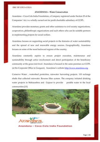 IMC OF COCA COLA
Page | 83
ANANDANA – Water Conservation
Anandana – Coca-Cola India Foundation, a Company registered under Section 25 of the
Companies’ Act, is a wholly owned not for profit charitable subsidiary of CCIPL.
Anandana provides monetary grants and other assistance to civil society organizations,
cooperatives, philanthropic organizations and such others who can be suitable partners
in implementing projects for social welfare.
Anandana focuses on supporting social projects in the domains of water sustainability
and the spread of new and renewable energy sources. Geographically, Anandana
focuses on some of the most backward regions of the country.
Anandana constantly aspires to ensure project execution, maintenance and
sustainability through active involvement and direct participation of the beneficiary
community at the grass-root level. Anandana is housed in the same premises as CCIPL
(at the Corporate Office in Gurgaon). Anandana’s website http://www.anandana.org
Conserve Water , watershed protection, rainwater harvesting projects. 110 recharge
shafts that collected rainwater. Reverse filter system. The company initiated drinking
water projects in Maharashtra and Gujarat to provide potable water to the local
communities.[13]
 