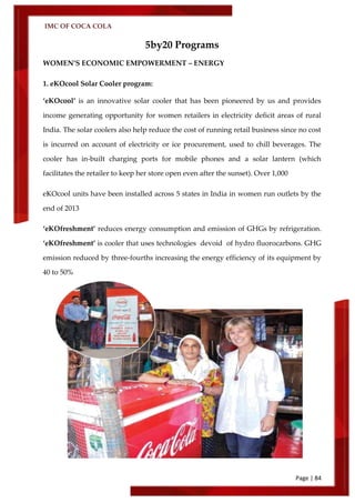 IMC OF COCA COLA
Page | 84
5by20 Programs
WOMEN’S ECONOMIC EMPOWERMENT – ENERGY
1. eKOcool Solar Cooler program:
‘eKOcool’ is an innovative solar cooler that has been pioneered by us and provides
income generating opportunity for women retailers in electricity deficit areas of rural
India. The solar coolers also help reduce the cost of running retail business since no cost
is incurred on account of electricity or ice procurement, used to chill beverages. The
cooler has in-built charging ports for mobile phones and a solar lantern (which
facilitates the retailer to keep her store open even after the sunset). Over 1,000
eKOcool units have been installed across 5 states in India in women run outlets by the
end of 2013
‘eKOfreshment’ reduces energy consumption and emission of GHGs by refrigeration.
‘eKOfreshment’ is cooler that uses technologies devoid of hydro fluorocarbons. GHG
emission reduced by three-fourths increasing the energy efficiency of its equipment by
40 to 50%
 