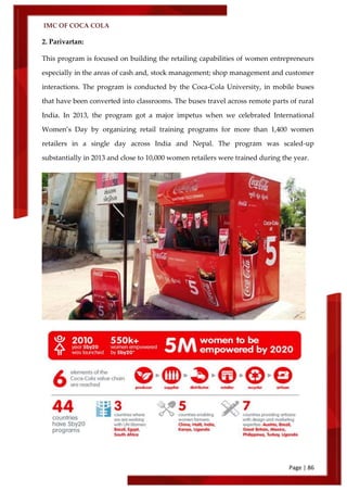 IMC OF COCA COLA
Page | 86
2. Parivartan:
This program is focused on building the retailing capabilities of women entrepreneurs
especially in the areas of cash and, stock management; shop management and customer
interactions. The program is conducted by the Coca-Cola University, in mobile buses
that have been converted into classrooms. The buses travel across remote parts of rural
India. In 2013, the program got a major impetus when we celebrated International
Women’s Day by organizing retail training programs for more than 1,400 women
retailers in a single day across India and Nepal. The program was scaled-up
substantially in 2013 and close to 10,000 women retailers were trained during the year.
 