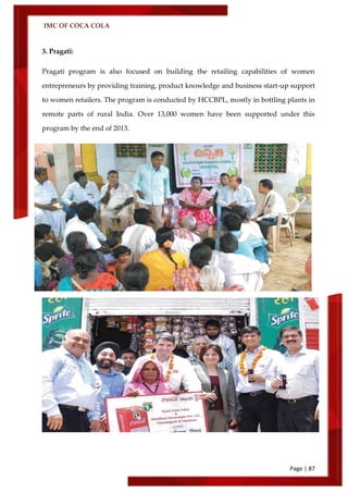 IMC OF COCA COLA
Page | 87
3. Pragati:
Pragati program is also focused on building the retailing capabilities of women
entrepreneurs by providing training, product knowledge and business start-up support
to women retailers. The program is conducted by HCCBPL, mostly in bottling plants in
remote parts of rural India. Over 13,000 women have been supported under this
program by the end of 2013.
 