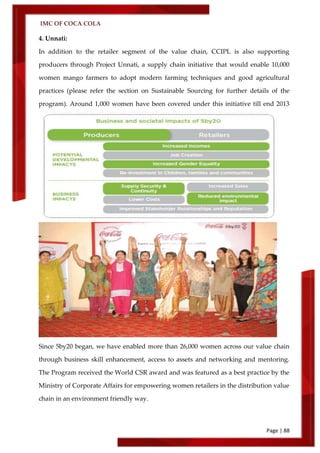IMC OF COCA COLA
Page | 88
4. Unnati:
In addition to the retailer segment of the value chain, CCIPL is also supporting
producers through Project Unnati, a supply chain initiative that would enable 10,000
women mango farmers to adopt modern farming techniques and good agricultural
practices (please refer the section on Sustainable Sourcing for further details of the
program). Around 1,000 women have been covered under this initiative till end 2013
Since 5by20 began, we have enabled more than 26,000 women across our value chain
through business skill enhancement, access to assets and networking and mentoring.
The Program received the World CSR award and was featured as a best practice by the
Ministry of Corporate Affairs for empowering women retailers in the distribution value
chain in an environment friendly way.
 