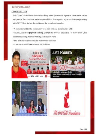 IMC OF COCA COLA
Page | 89
COMMUNITIES:
The Coca-Cola India is also undertaking some projects as a part of their social cause
and part of the corporate social responsibility. The support my school campaign along
with NDTV has Sachin Tendulkar as the brand ambassador.
• A commitment to the community was part of Coca-Cola India’s CSR
• In 2003,launched Jagriti Learning Centers to provide education to more than 1,800
children residing near its bottling facilities in Pune
• The initiative aimed to curb waterborne diseases
• It set up around 2,000 schools for children
 