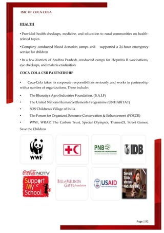 IMC OF COCA COLA
Page | 92
HEALTH
• Provided health checkups, medicine, and education to rural communities on health-
related topics
• Company conducted blood donation camps and supported a 24-hour emergency
service for children
• In a few districts of Andhra Pradesh, conducted camps for Hepatitis B vaccinations,
eye checkups, and malaria eradication
COCA COLA CSR PARTNERSHIP
• Coca-Cola takes its corporate responsibilities seriously and works in partnership
with a number of organizations. These include:
• The Bharatiya Agro Industries Foundation. (B.A.I.F)
• The United Nations Human Settlements Programme (UNHABITAT)
• SOS Children's Village of India
• The Forum for Organized Resource Conservation & Enhancement (FORCE)
• WWF, WRAP, The Carbon Trust, Special Olympics, Thames21, Street Games,
Save the Children
 