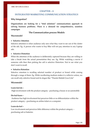 IMC OF COCA COLA
Page | 95
CHAPTER – 8
INTEGRATED MARKETING COMMUNICATION STRATEGY
Why Integration?
Organizations are looking for a ‚total solutions‛ communications approach to
solving business problems. There is a demand for comprehensive, seamless
campaigns
The Communication process Models
Macromodel
 Selective Attention
Selective attention is when audience only sees what they want to see out of the clutter
of the ads. Eg. A person who wants to buy Bike will not pay attention to any Laptop
ads.
 Selective Distortion
When the attention of the audience is deliberately captured because they are willing to
take a break from the actual presentation they see. Eg. While watching a movie if
someone calls then then picking the call is selective Distortion. Not to see what you
don’t want to recall.
 Selective Retention
Selective retention is recalling selected number of product or brand while coming
through a range of them. Eg. While recollecting medium makes it a reflexive action, we
can recall only selective brand and its slogan like ‚Thanda Matlab Coca Cola‛
Micromodel
Learn-feel-do –
High involvement with the product category - purchasing a house or an automobile
Do-feel-learn –
Audience has high involvement but perceives little or no differentiation within the
product category – purchasing an airline ticket or a computer.
Learn-do-feel –
Low involvement and perceives little difference within the product category –
purchasing salt or batteries
 